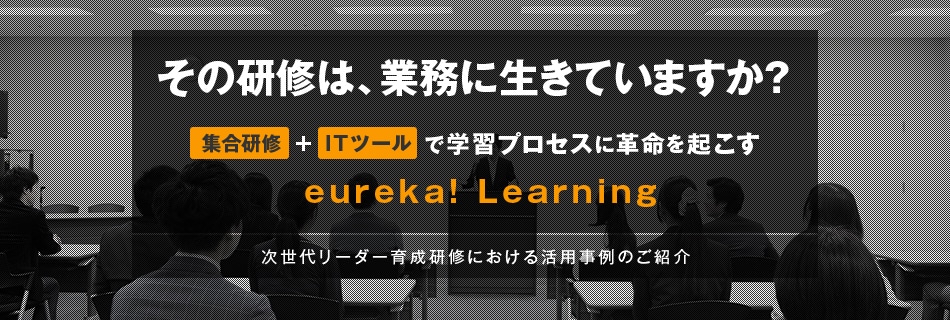 その研修は、業務に生きていますか？　集合研修＋ITツールで学習プロセスに革命を起こす　eureka! Learning　次世代リーダー育成研修における活用事例のご紹介