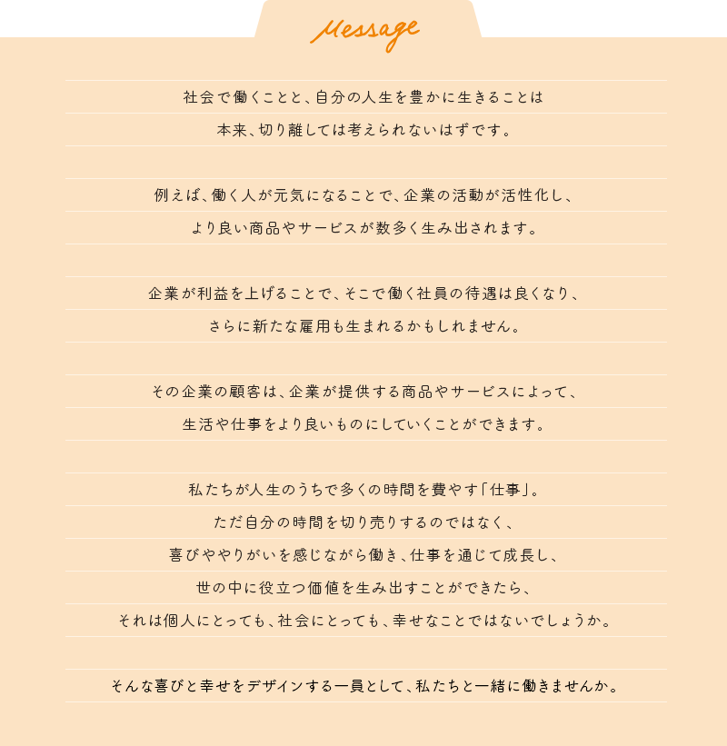 社会で働くことと、自分の人生を豊かに生きることは本来、切り離しては考えられないはずです。 例えば、働く人が元気になることで、企業の活動が活性化し、より良い商品やサービスが数多く生み出されます。 企業が利益を上げることで、そこで働く社員の待遇は良くなり、さらに新たな雇用も生まれるかもしれません。 その企業の顧客は、企業が提供する商品やサービスによって、生活や仕事をより良いものにしていくことができます。 私たちが人生のうちで多くの時間を費やす「仕事」。ただ自分の時間を切り売りするのではなく、喜びややりがいを感じながら働き、仕事を通じて成長し、世の中に役立つ価値を生み出すことができたら、それは個人にとっても、社会にとっても、幸せなことではないでしょうか。 そんな喜びと幸せをデザインする一員として、私たちと一緒に働きませんか。
