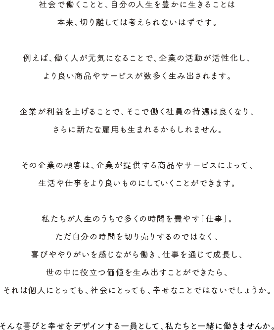 社会で働くことと、自分の人生を豊かに生きることは本来、切り離しては考えられないはずです。 例えば、働く人が元気になることで、企業の活動が活性化し、より良い商品やサービスが数多く生み出されます。 企業が利益を上げることで、そこで働く社員の待遇は良くなり、さらに新たな雇用も生まれるかもしれません。 その企業の顧客は、企業が提供する商品やサービスによって、生活や仕事をより良いものにしていくことができます。 私たちが人生のうちで多くの時間を費やす「仕事」。ただ自分の時間を切り売りするのではなく、喜びややりがいを感じながら働き、仕事を通じて成長し、世の中に役立つ価値を生み出すことができたら、それは個人にとっても、社会にとっても、幸せなことではないでしょうか。 そんな喜びと幸せをデザインする一員として、私たちと一緒に働きませんか。